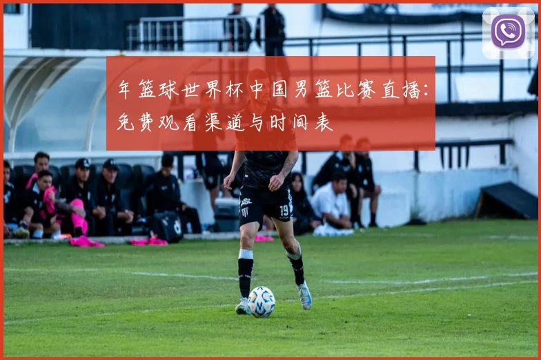 年篮球世界杯中国男篮比赛直播：免费观看渠道与时间表