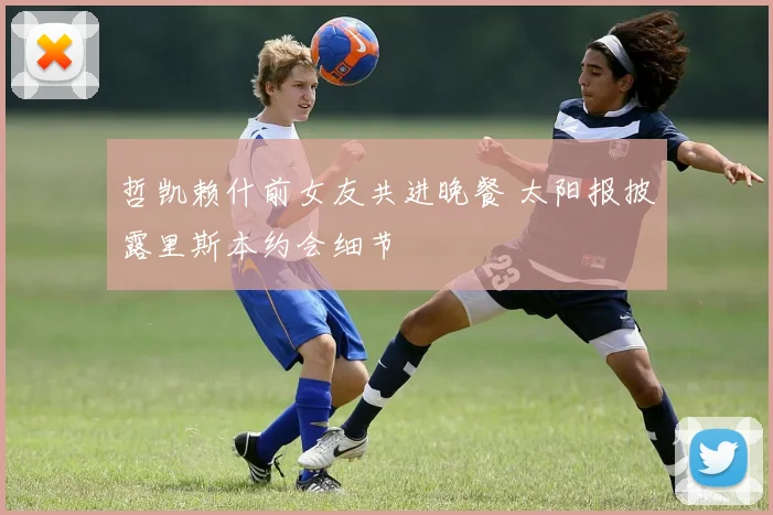 哲凯赖什前女友共进晚餐 太阳报披露里斯本约会细节
