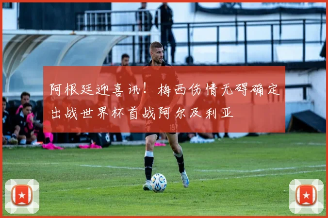 阿根廷迎喜讯!梅西伤情无碍确定出战世界杯首战阿尔及利亚