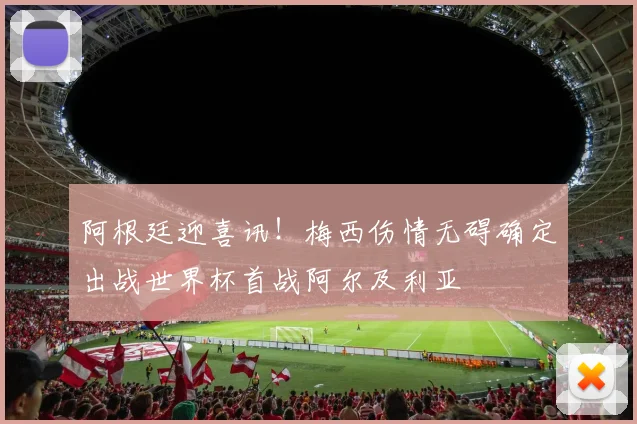 阿根廷迎喜讯!梅西伤情无碍确定出战世界杯首战阿尔及利亚