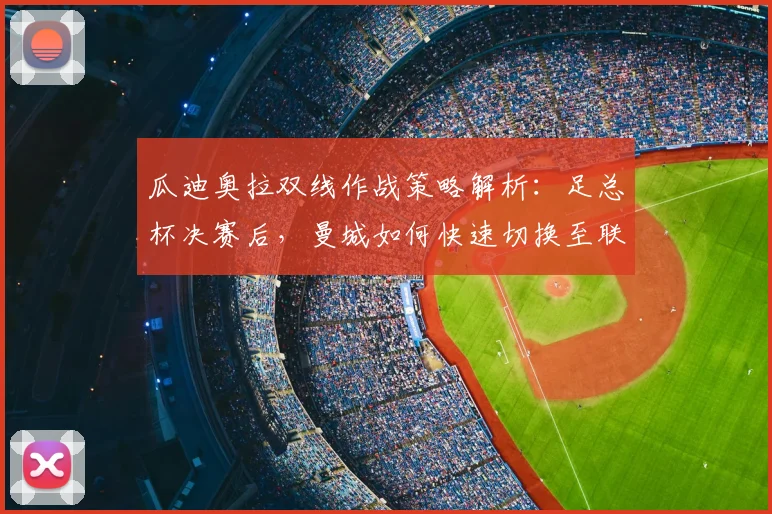 瓜迪奥拉双线作战策略解析：足总杯决赛后，曼城如何快速切换至联赛争冠模式