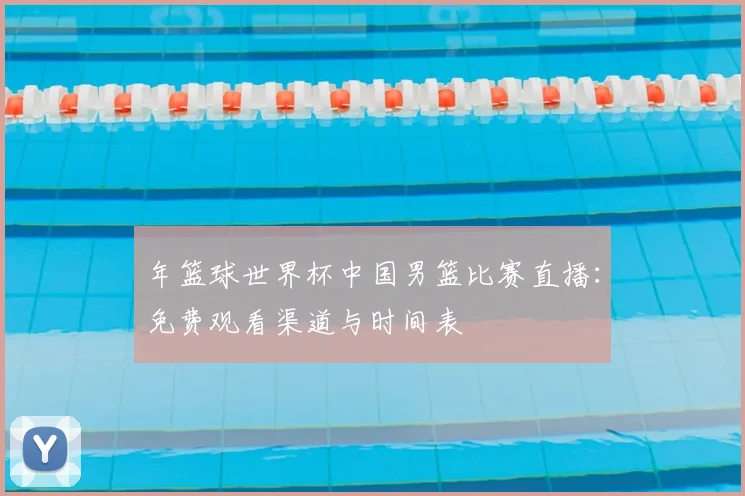 年篮球世界杯中国男篮比赛直播：免费观看渠道与时间表