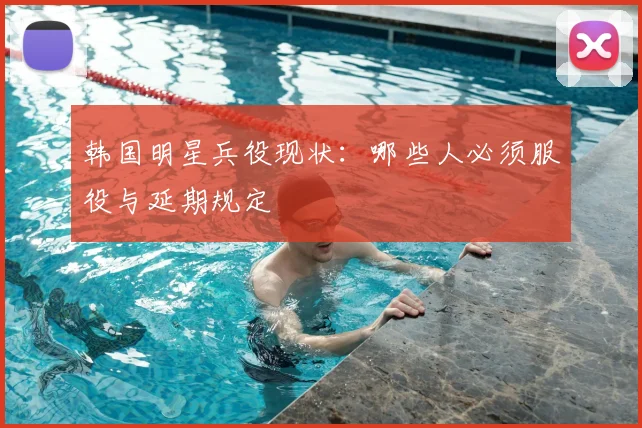 韩国明星兵役现状：哪些人必须服役与延期规定