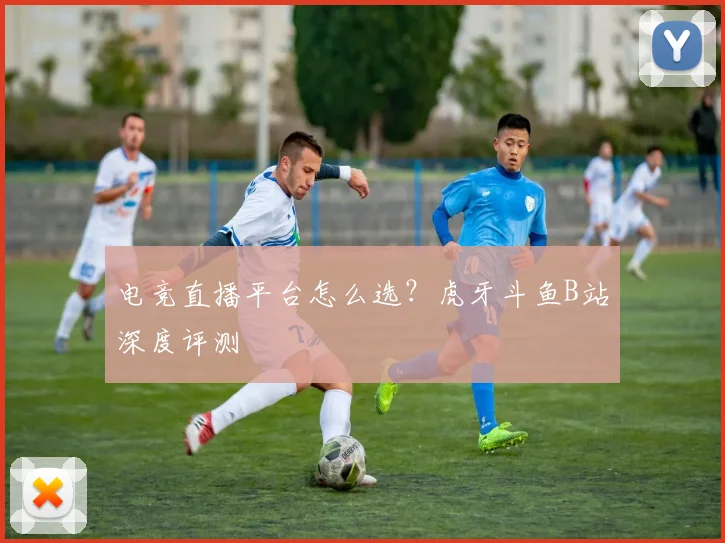 电竞直播平台怎么选?虎牙斗鱼B站深度评测