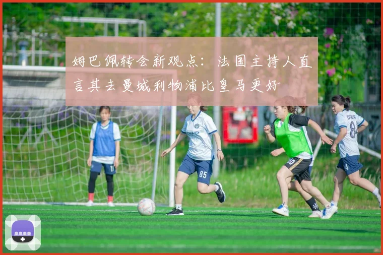姆巴佩转会新观点：法国主持人直言其去曼城利物浦比皇马更好