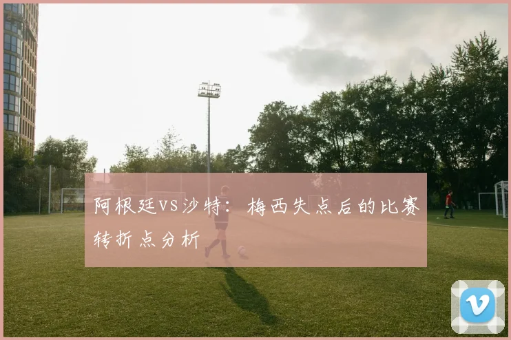 阿根廷vs沙特：梅西失点后的比赛转折点分析