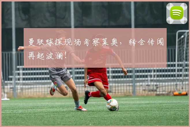 曼联球探现场考察莱奥，转会传闻再起波澜！