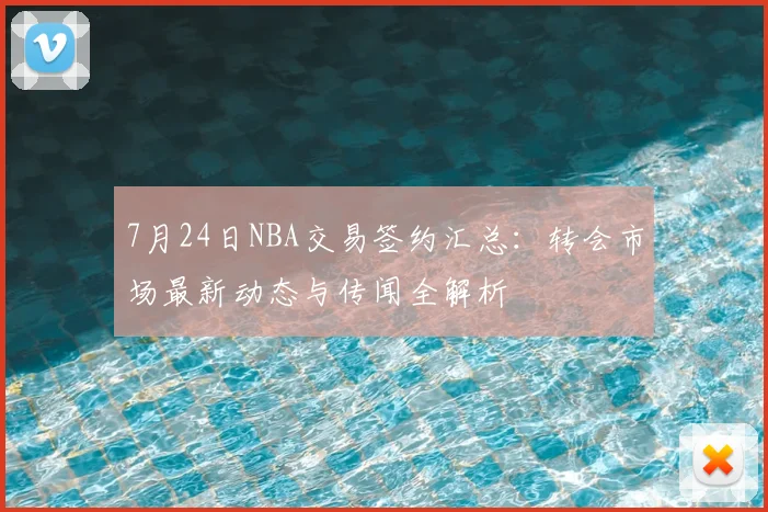 7月24日NBA交易签约汇总：转会市场最新动态与传闻全解析
