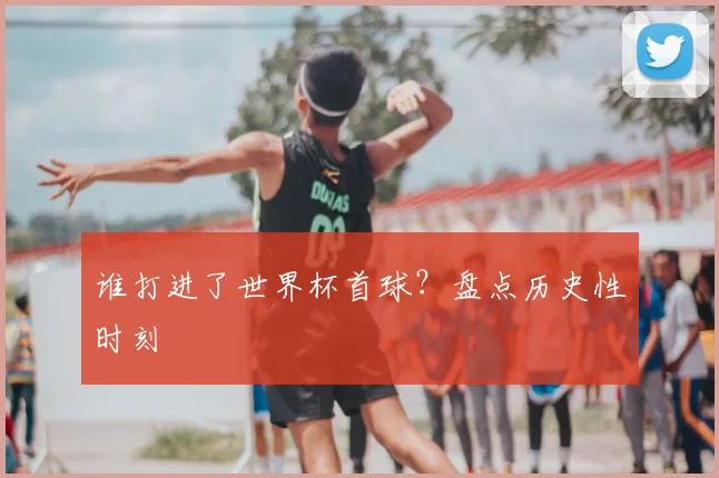 谁打进了世界杯首球?盘点历史性时刻