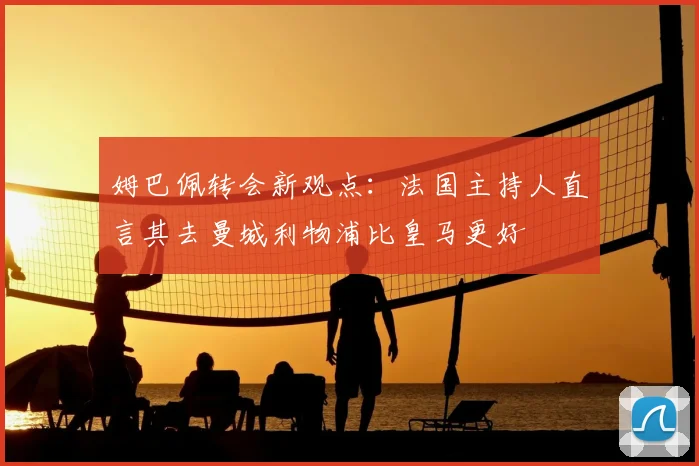 姆巴佩转会新观点：法国主持人直言其去曼城利物浦比皇马更好