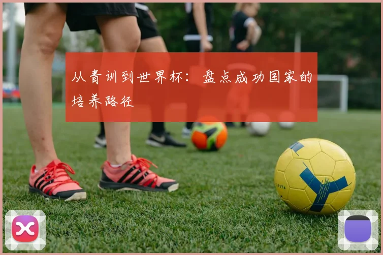 从青训到世界杯：盘点成功国家的培养路径