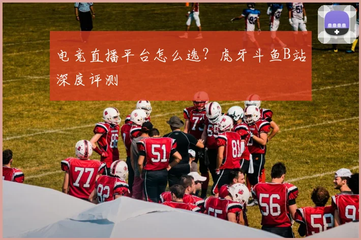 电竞直播平台怎么选?虎牙斗鱼B站深度评测