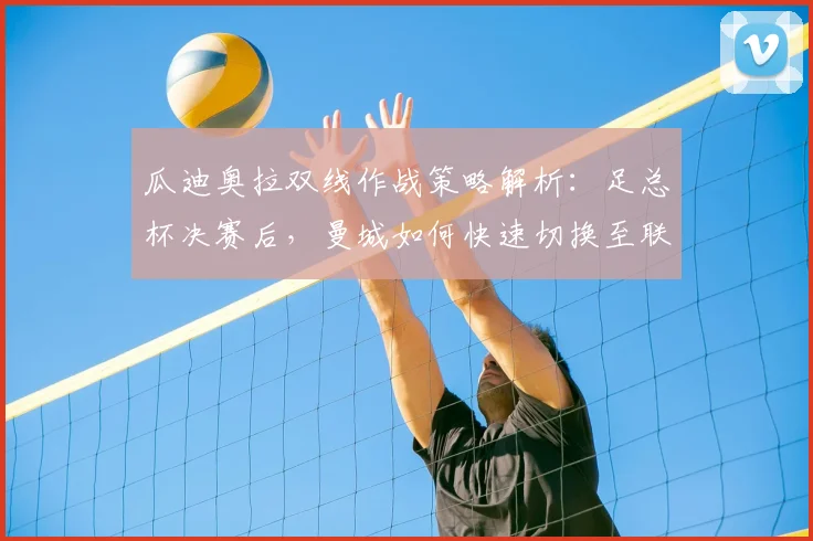 瓜迪奥拉双线作战策略解析：足总杯决赛后，曼城如何快速切换至联赛争冠模式