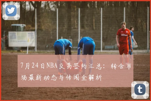 7月24日NBA交易签约汇总：转会市场最新动态与传闻全解析